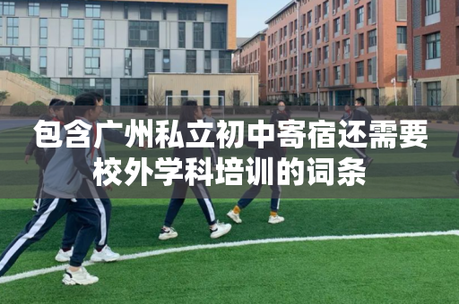 包含广州私立初中寄宿还需要校外学科培训的词条