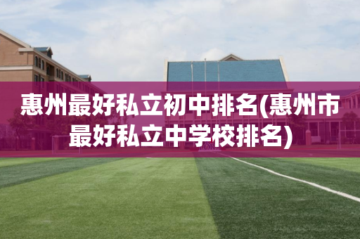 惠州最好私立初中排名(惠州市最好私立中学校排名)