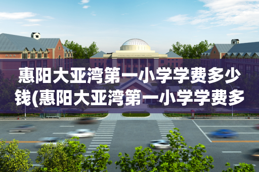 惠阳大亚湾第一小学学费多少钱(惠阳大亚湾第一小学学费多少钱啊)