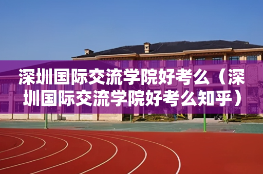 深圳国际交流学院好考么（深圳国际交流学院好考么知乎）