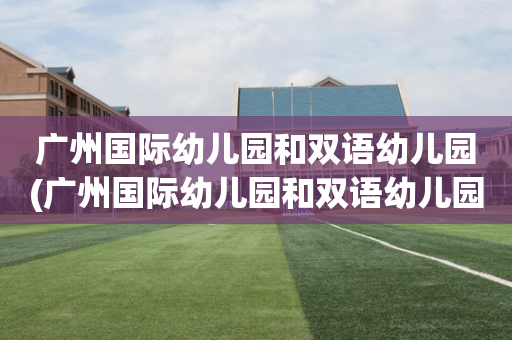 广州国际幼儿园和双语幼儿园(广州国际幼儿园和双语幼儿园哪个好)