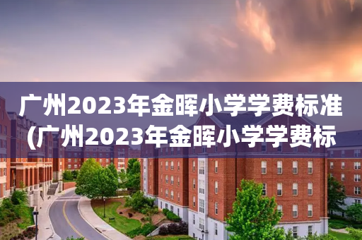 广州2023年金晖小学学费标准(广州2023年金晖小学学费标准是多少)