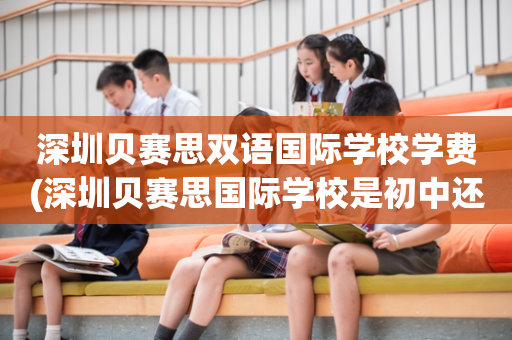 深圳贝赛思双语国际学校学费(深圳贝赛思国际学校是初中还是高中)