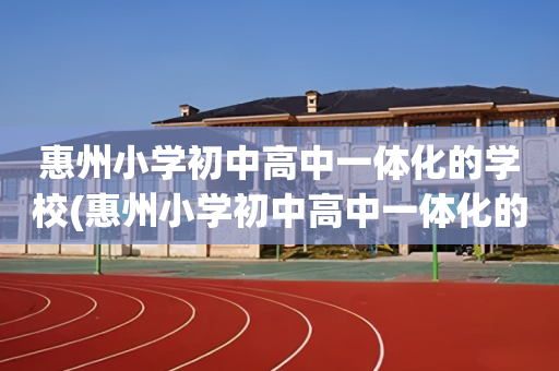 惠州小学初中高中一体化的学校(惠州小学初中高中一体化的学校叫什么)