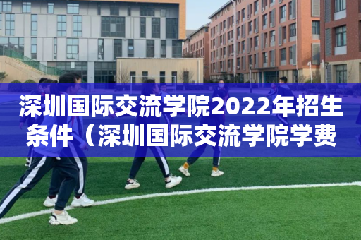 深圳国际交流学院2022年招生条件（深圳国际交流学院学费大概多少）