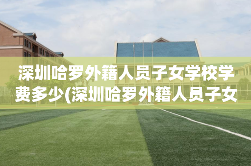 深圳哈罗外籍人员子女学校学费多少(深圳哈罗外籍人员子女学校学费多少钱一年)