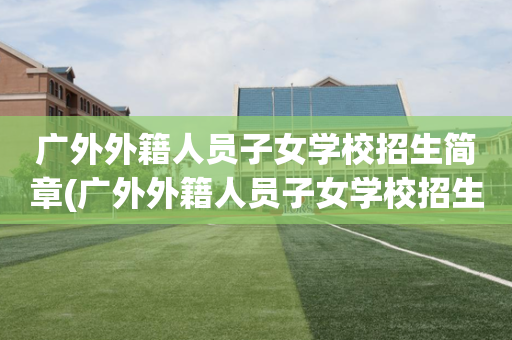 广外外籍人员子女学校招生简章(广外外籍人员子女学校招生简章电话)