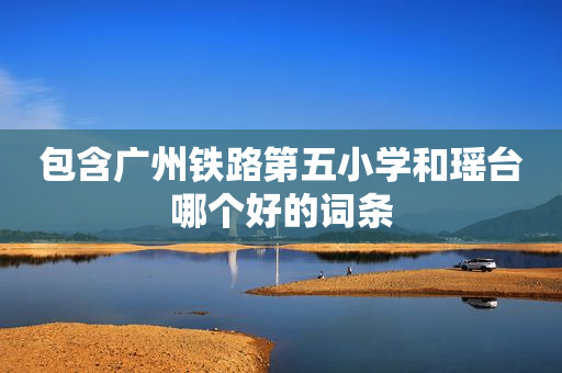 包含广州铁路第五小学和瑶台哪个好的词条