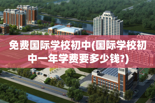 免费国际学校初中(国际学校初中一年学费要多少钱?)