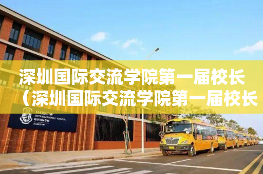 深圳国际交流学院第一届校长（深圳国际交流学院第一届校长名单）
