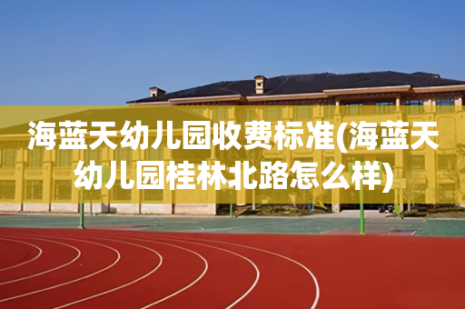 海蓝天幼儿园收费标准(海蓝天幼儿园桂林北路怎么样)
