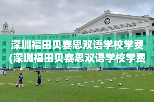 深圳福田贝赛思双语学校学费(深圳福田贝赛思双语学校学费是多少)