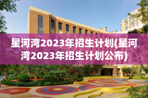 星河湾2023年招生计划(星河湾2023年招生计划公布)