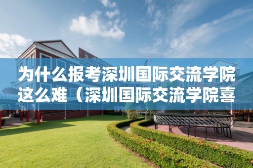 为什么报考深圳国际交流学院这么难（深圳国际交流学院喜报）