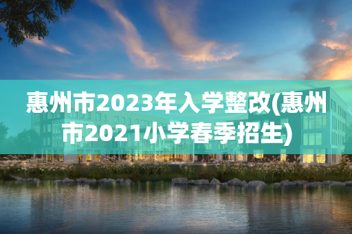 惠州市2023年入学整改(惠州市2021小学春季招生)