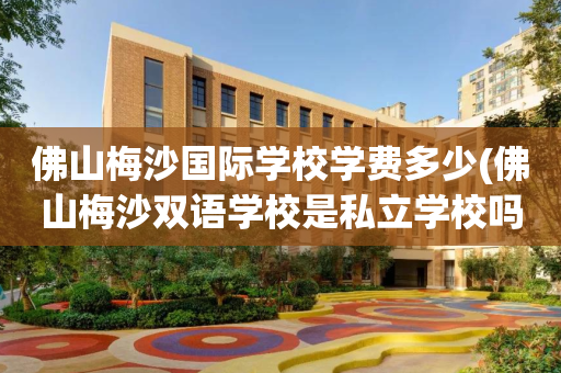 佛山梅沙国际学校学费多少(佛山梅沙双语学校是私立学校吗)