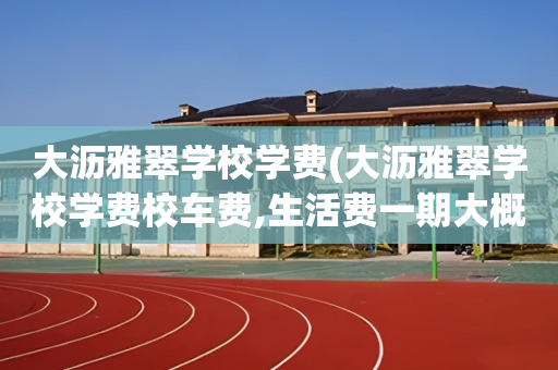 大沥雅翠学校学费(大沥雅翠学校学费校车费,生活费一期大概多少)
