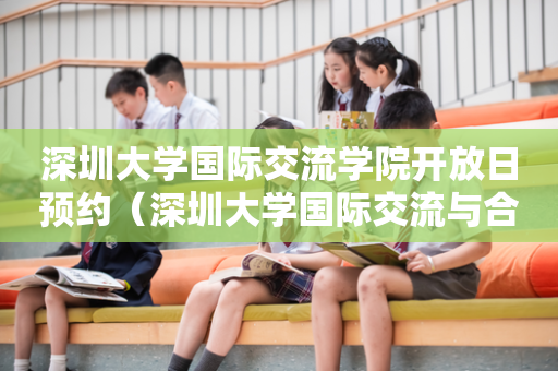 深圳大学国际交流学院开放日预约（深圳大学国际交流与合作部）