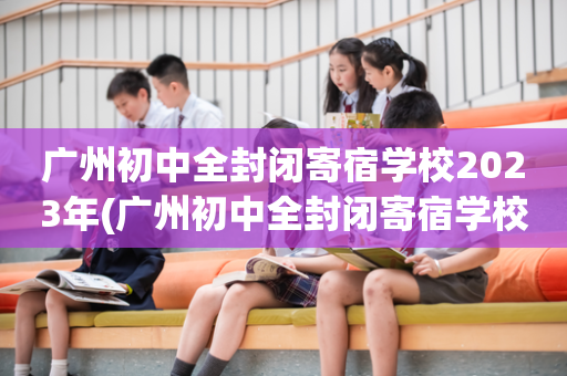 广州初中全封闭寄宿学校2023年(广州初中全封闭寄宿学校2023年招生)
