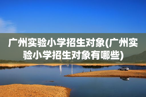 广州实验小学招生对象(广州实验小学招生对象有哪些)