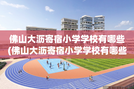 佛山大沥寄宿小学学校有哪些(佛山大沥寄宿小学学校有哪些小区)