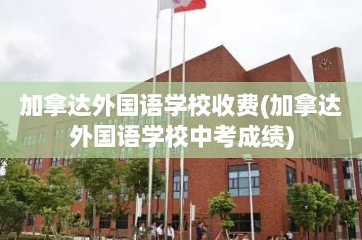 加拿达外国语学校收费(加拿达外国语学校中考成绩)
