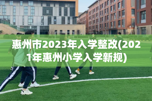 惠州市2023年入学整改(2021年惠州小学入学新规)
