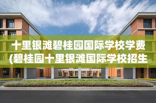 十里银滩碧桂园国际学校学费(碧桂园十里银滩国际学校招生电话)