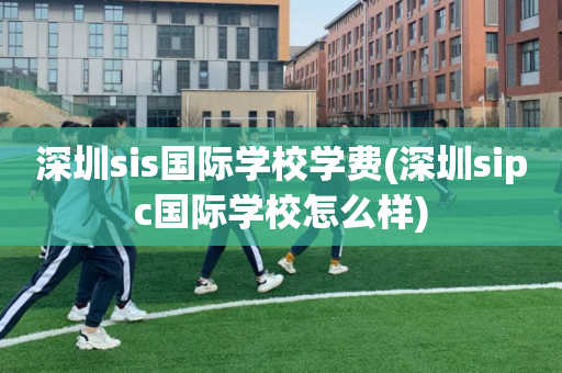 深圳sis国际学校学费(深圳sipc国际学校怎么样)