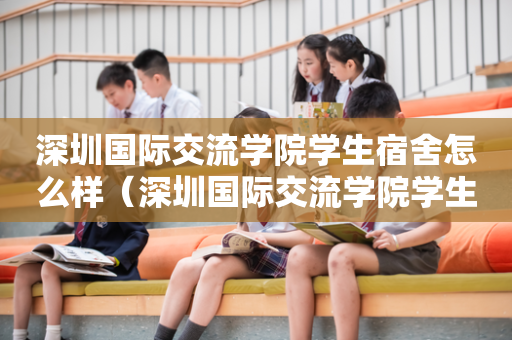 深圳国际交流学院学生宿舍怎么样（深圳国际交流学院学生宿舍怎么样呀）