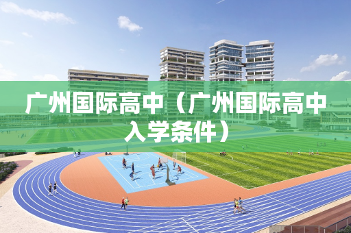 广州国际高中（广州国际高中入学条件）