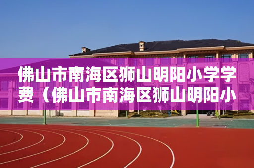 佛山市南海区狮山明阳小学学费（佛山市南海区狮山明阳小学学费一年多少）