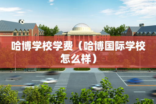 哈博学校学费（哈博国际学校怎么样）