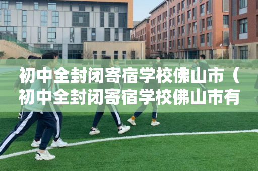 初中全封闭寄宿学校佛山市（初中全封闭寄宿学校佛山市有哪些）