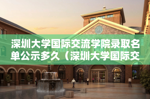 深圳大学国际交流学院录取名单公示多久（深圳大学国际交流学院录取名单公示多久出结果）