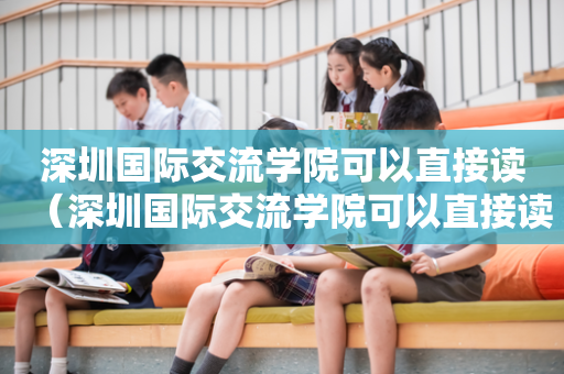 深圳国际交流学院可以直接读（深圳国际交流学院可以直接读研究生吗）
