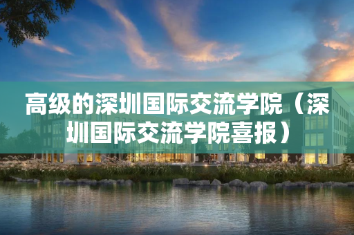 高级的深圳国际交流学院（深圳国际交流学院喜报）