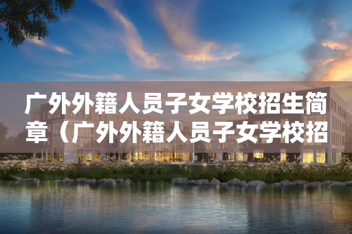 广外外籍人员子女学校招生简章（广外外籍人员子女学校招生简章电话）