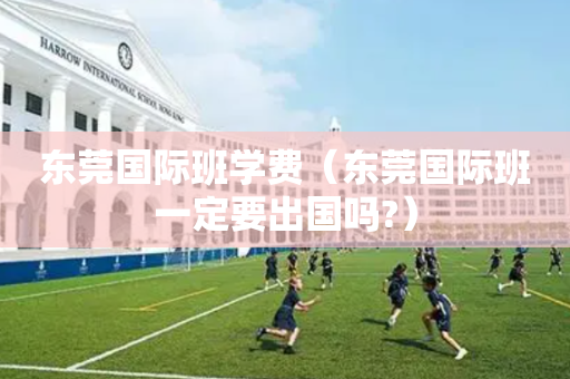 东莞国际班学费（东莞国际班一定要出国吗?）