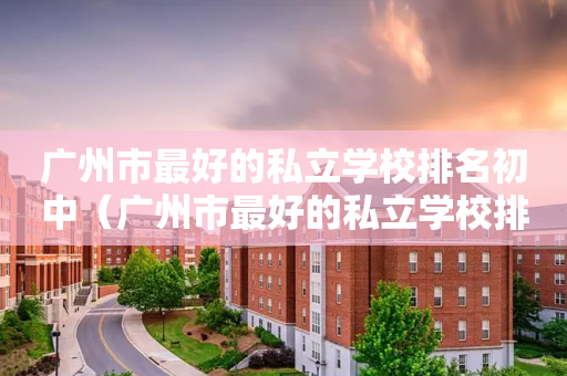 广州市最好的私立学校排名初中（广州市最好的私立学校排名初中生）