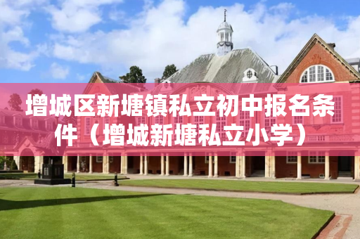增城区新塘镇私立初中报名条件（增城新塘私立小学）