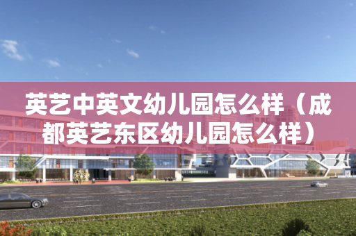 英艺中英文幼儿园怎么样（成都英艺东区幼儿园怎么样）