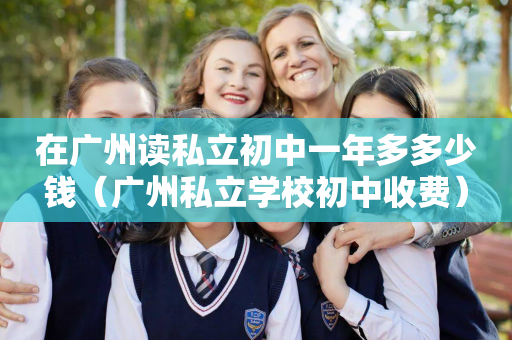 在广州读私立初中一年多多少钱（广州私立学校初中收费）