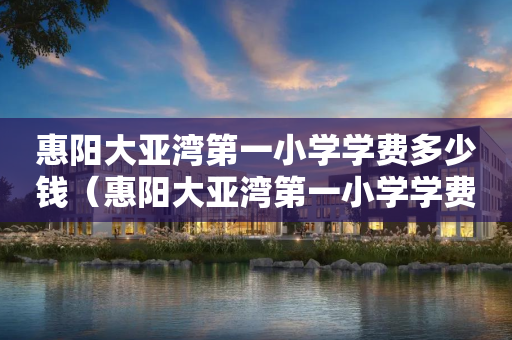 惠阳大亚湾第一小学学费多少钱（惠阳大亚湾第一小学学费多少钱一个学期）