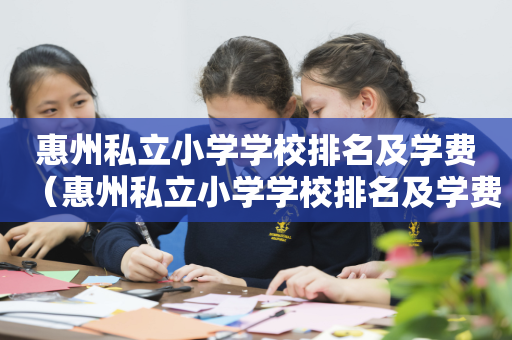惠州私立小学学校排名及学费（惠州私立小学学校排名及学费一览表）