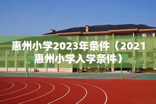 惠州小学2023年条件（2021惠州小学入学条件）