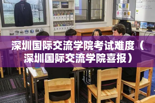 深圳国际交流学院考试难度（深圳国际交流学院喜报）