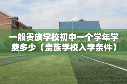 一般贵族学校初中一个学年学费多少（贵族学校入学条件）