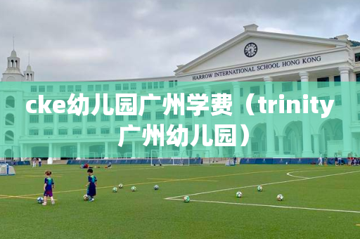 cke幼儿园广州学费（trinity 广州幼儿园）