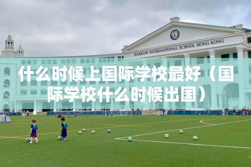 什么时候上国际学校最好（国际学校什么时候出国）